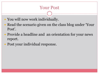 Your Post

 You will now work individually.
 Read the scenario given on the class blog under ‘Your
  Post’.
 Provide a headline and an orientation for your news
  report.
 Post your individual response.
 