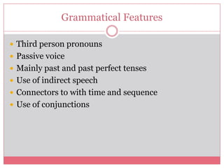Grammatical Features

 Third person pronouns
 Passive voice
 Mainly past and past perfect tenses
 Use of indirect speech
 Connectors to with time and sequence
 Use of conjunctions
 