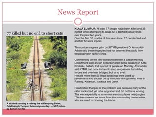 News Report

                                                         KUALA LUMPUR: At least 77 people have been killed and 36
                                                         injured while attempting to cross KTM Berhad railway lines
77 killed but no end to short cuts                       over the past two years.
                                                         Over the first 10 months of this year alone, 17 people died and
                                                         another 12 were injured.

                                                         The numbers appear grim but KTMB president Dr Aminuddin
                                                         Adnan said these tragedies had not deterred the public from
                                                         trespassing on railway lines.

                                                         Commenting on the fiery collision between a Sabah Railway
                                                         Department train and an oil tanker at an illegal crossing in Kota
                                                         Kinabalu, Sabah, that injured 12 people on Monday, Aminuddin
                                                         said KTMB had done its best to stop trespassers by building
                                                         fences and overhead bridges, but to no avail.
                                                         He said more than 50 illegal crossings were used by
                                                         pedestrians and another 30 by motorists along railway lines in
                                                         Pahang, Kelantan, Malacca and Johor.

                                                         He admitted that part of the problem was because many of the
                                                         older tracks had yet to be upgraded and did not have fencing.
                                                         This was especially so in remote areas or places near jungles.
                                                         “The trespassers are those from the surrounding communities,
                                                         who are used to crossing the tracks.
A student crossing a railway line at Kampung Dalam,
Palekbang in Tumpat, Kelantan yesterday. — NST picture
by Zaman Huri Isa
 