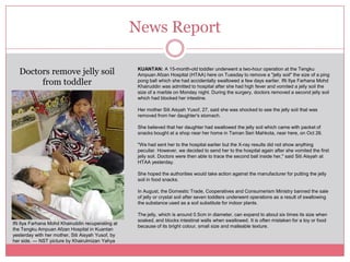 News Report

   Doctors remove jelly soil                         KUANTAN: A 15-month-old toddler underwent a two-hour operation at the Tengku
                                                     Ampuan Afzan Hospital (HTAA) here on Tuesday to remove a "jelly soil" the size of a ping
        from toddler                                 pong ball which she had accidentally swallowed a few days earlier. Ifti Ilya Farhana Mohd
                                                     Khairuddin was admitted to hospital after she had high fever and vomited a jelly soil the
                                                     size of a marble on Monday night. During the surgery, doctors removed a second jelly soil
                                                     which had blocked her intestine.

                                                     Her mother Siti Aisyah Yusof, 27, said she was shocked to see the jelly soil that was
                                                     removed from her daughter's stomach.

                                                     She believed that her daughter had swallowed the jelly soil which came with packet of
                                                     snacks bought at a shop near her home in Taman Seri Mahkota, near here, on Oct 26.

                                                     "We had sent her to the hospital earlier but the X-ray results did not show anything
                                                     peculiar. However, we decided to send her to the hospital again after she vomited the first
                                                     jelly soil. Doctors were then able to trace the second ball inside her," said Siti Aisyah at
                                                     HTAA yesterday.

                                                     She hoped the authorities would take action against the manufacturer for putting the jelly
                                                     soil in food snacks.

                                                     In August, the Domestic Trade, Cooperatives and Consumerism Ministry banned the sale
                                                     of jelly or crystal soil after seven toddlers underwent operations as a result of swallowing
                                                     the substance used as a soil substitute for indoor plants.

                                                     The jelly, which is around 0.5cm in diameter, can expand to about six times its size when
                                                     soaked, and blocks intestinal walls when swallowed. It is often mistaken for a toy or food
Ifti Ilya Farhana Mohd Khairuddin recuperating at
                                                     because of its bright colour, small size and malleable texture.
the Tengku Ampuan Afzan Hospital in Kuantan
yesterday with her mother, Siti Aisyah Yusof, by
her side. — NST picture by Khairulmizan Yahya
 