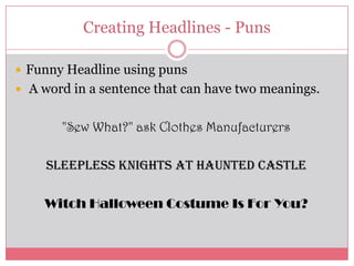 Creating Headlines - Puns

 Funny Headline using puns
 A word in a sentence that can have two meanings.


       "Sew What?" ask Clothes Manufacturers

     Sleepless Knights at Haunted Castle

    Witch Halloween Costume Is For You?
 