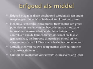    Erfgoed mag niet alleen beschouwd worden als een onder-
    werp in ‘geschiedenis’ of in de vakken kunst en cultuur.
   Het omvat een reeks ‘extra muros’ troeven met een groot
    potentieel in termen van het bevorderen van motivatie,
    innovatieve vakoverschrijdende benaderingen, het
    aantrekken van de banden tussen de school en lokale
    gemeenschap, de Europese dimensie op school en het
    verwerven van de LLP transversale sleutelcompetenties.
   Ontwikkelen van nieuwe competenties door culturele en
    artistieke activiteiten ...
   Cultuur als catalisator voor creativiteit in levenslang leren
 