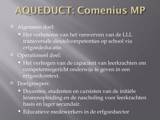    Algemeen doel:
     Het verbeteren van het verwerven van de LLL
      transversale sleutelcompetenties op school via
      erfgoededucatie.
   Operationeel doel:
     Het verhogen van de capaciteit van leerkrachten om
      competentiegericht onderwijs te geven in een
      erfgoedcontext.
   Doelgroepen:
     Docenten, studenten en cursisten van de initiële
      lerarenopleiding en de nascholing voor leerkrachten
      basis en lager secundair.
     Educatieve medewerkers in de erfgoedsector
 