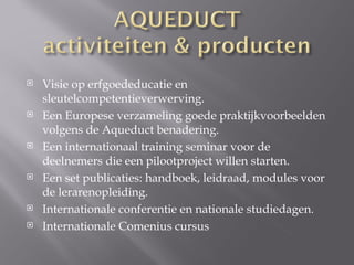    Visie op erfgoededucatie en
    sleutelcompetentieverwerving.
   Een Europese verzameling goede praktijkvoorbeelden
    volgens de Aqueduct benadering.
   Een internationaal training seminar voor de
    deelnemers die een pilootproject willen starten.
   Een set publicaties: handboek, leidraad, modules voor
    de lerarenopleiding.
   Internationale conferentie en nationale studiedagen.
   Internationale Comenius cursus
 