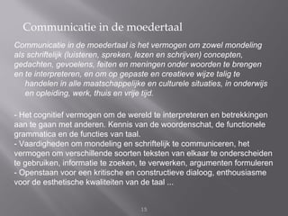 Communicatie in de moedertaal
Communicatie in de moedertaal is het vermogen om zowel mondeling
als schriftelijk (luisteren, spreken, lezen en schrijven) concepten,
gedachten, gevoelens, feiten en meningen onder woorden te brengen
en te interpreteren, en om op gepaste en creatieve wijze talig te
   handelen in alle maatschappelijke en culturele situaties, in onderwijs
   en opleiding, werk, thuis en vrije tijd.

- Het cognitief vermogen om de wereld te interpreteren en betrekkingen
aan te gaan met anderen. Kennis van de woordenschat, de functionele
grammatica en de functies van taal.
- Vaardigheden om mondeling en schriftelijk te communiceren, het
vermogen om verschillende soorten teksten van elkaar te onderscheiden
te gebruiken, informatie te zoeken, te verwerken, argumenten formuleren
- Openstaan voor een kritische en constructieve dialoog, enthousiasme
voor de esthetische kwaliteiten van de taal ...


                                    15
 