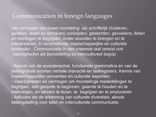 Communication in foreign languages
Het vermogen om zowel mondeling als schriftelijk (luisteren,
spreken, lezen en schrijven) concepten, gedachten, gevoelens, feiten
en meningen te begrijpen, onder woorden te brengen en te
interpreteren, in verschillende maatschappelijke en culturele
contexten. Communicatie in een vreemde taal vereist ook
 vaardigheden als bemiddeling en intercultureel begrip.

- Kennis van de woordenschat, functionele grammatica en van de
belangrijkste soorten verbale interactie en taalregisters. Kennis van
maatschappelijke conventies en culturele aspecten.
- Vaardigheden en vermogen om mondelinge mededelingen te
begrijpen, een gesprek te beginnen, gaande te houden en te
beëindigen, en teksten te lezen, te begrijpen en te produceren
- Attitudes als de erkenning van culturele diversiteit, alsook
belangstelling voor talen en interculturele communicatie.

                                  16
 