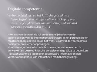 Digitale competentie
Vertrouwdheid met en het kritische gebruik van
  technologieën van de informatiemaatschappij voor
  werk, vrije tijd en voor communicatie, onderbouwd
  door basisvaardigheden in ICT.

- Kennis van de aard, de rol en de mogelijkheden van de
technologieën van de informatiemaatschappij in het persoonlijke en
maatschappelijke leven en op het werk. Zij omvat de voornaamste
computer- en internettoepassingen.
- Het vermogen om informatie te zoeken, te verzamelen en te
verwerken en deze op kritische en stelselmatige wijze te gebruiken.
- Bedachtzaamheid tegenover beschikbare informatie en een
verantwoord gebruik van interactieve mediabelangstelling .



                                18
 