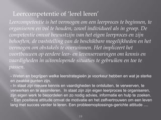 Leercompetentie of ‘lerel leren’
Leercompetentie is het vermogen om een leerproces te beginnen, te
organiseren en vol te houden, zowel individueel als in groep. De
competentie omvat bewustzijn van het eigen leerproces en zijn
behoeften, de vaststelling van de beschikbare mogelijkheden en het
vermogen om obstakels te overwinnen. Het impliceert het
voortbouwen op eerdere leer- en levenservaringen om kennis en
vaardigheden in uiteenlopende situaties te gebruiken en toe te
passen.
- Weten en begrijpen welke leerstrategieën je voorkeur hebben en wat je sterke
en zwakke punten zijn.
- In staat zijn nieuwe kennis en vaardigheden te ontsluiten, te verwerven, te
verwerken en te assimileren. In staat zijn zijn eigen leerproces te organiseren,
zijn eigen werk te beoordelen en zo nodig advies, informatie en hulp te zoeken.
 - Een positieve attitude omvat de motivatie en het zelfvertrouwen om een leven
lang met succes verder te leren. Een probleemoplossings-gerichte attitude ....

                                      19
 