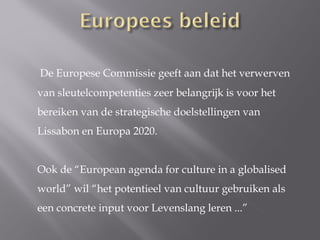 De Europese Commissie geeft aan dat het verwerven
van sleutelcompetenties zeer belangrijk is voor het
bereiken van de strategische doelstellingen van
Lissabon en Europa 2020.


Ook de “European agenda for culture in a globalised
world” wil “het potentieel van cultuur gebruiken als
een concrete input voor Levenslang leren ...”
 