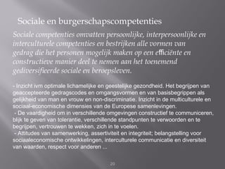 Sociale en burgerschapscompetenties
Sociale competenties omvatten persoonlijke, interpersoonlijke en
interculturele competenties en bestrijken alle vormen van
gedrag die het personen mogelijk maken op een eﬃciënte en
constructieve manier deel te nemen aan het toenemend
gediversiﬁeerde sociale en beroepsleven.
- Inzicht ivm optimale lichamelijke en geestelijke gezondheid. Het begrijpen van
geaccepteerde gedragscodes en omgangsvormen en van basisbegrippen als
gelijkheid van man en vrouw en non-discriminatie. Inzicht in de multiculturele en
sociaal-economische dimensies van de Europese samenlevingen.
 - De vaardigheid om in verschillende omgevingen constructief te communiceren,
blijk te geven van tolerantie, verschillende standpunten te verwoorden en te
begrijpen, vertrouwen te wekken, zich in te voelen.
 - Attitudes van samenwerking, assertiviteit en integriteit; belangstelling voor
sociaaleconomische ontwikkelingen, interculturele communicatie en diversiteit
van waarden, respect voor anderen ...

                                       20
 