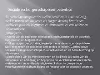 Sociale en burgerschapscompetenties
Burgerschapscompetenties stellen personen in staat volledig
deel te nemen aan het leven als burger, dankzij kennis van
sociale en politieke begrippen en structuren, en een actieve en
democratische
participatie.
- Kennis van de begrippen democratie, rechtvaardigheid en gelijkheid,
burgerschap en burgerrechten.
- Het vermogen om zich daadwerkelijk met anderen voor de publieke
zaak in te zetten en solidariteit aan de dag te leggen. Constructieve
deelname aan gemeenschaps-/buurtactiviteiten en de besluitvorming op
alle niveaus.
- Eerbiediging van de mensenrechten en gelijkheid als basis van de
democratie, en erkenning en begrip van de verschillen tussen waarde-
systemen van verschillende religieuze of etnische groeperingen.
Verantwoordelijkheidszin, begrip en respect voor de gedeelde waarden.

                                  21
 