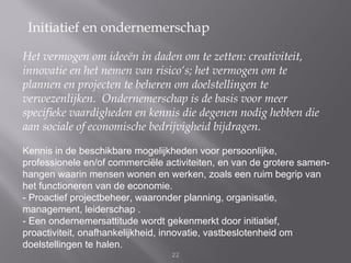 Initiatief en ondernemerschap

Het vermogen om ideeën in daden om te zetten: creativiteit,
innovatie en het nemen van risico‘s; het vermogen om te
plannen en projecten te beheren om doelstellingen te
verwezenlijken. Ondernemerschap is de basis voor meer
speciﬁeke vaardigheden en kennis die degenen nodig hebben die
aan sociale of economische bedrijvigheid bijdragen.

Kennis in de beschikbare mogelijkheden voor persoonlijke,
professionele en/of commerciële activiteiten, en van de grotere samen-
hangen waarin mensen wonen en werken, zoals een ruim begrip van
het functioneren van de economie.
- Proactief projectbeheer, waaronder planning, organisatie,
management, leiderschap .
- Een ondernemersattitude wordt gekenmerkt door initiatief,
proactiviteit, onafhankelijkheid, innovatie, vastbeslotenheid om
doelstellingen te halen.
                                  22
 