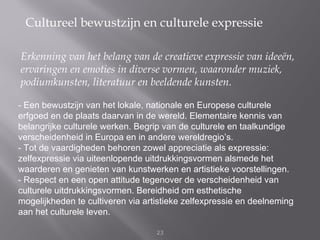 Cultureel bewustzijn en culturele expressie

Erkenning van het belang van de creatieve expressie van ideeën,
ervaringen en emoties in diverse vormen, waaronder muziek,
podiumkunsten, literatuur en beeldende kunsten.

- Een bewustzijn van het lokale, nationale en Europese culturele
erfgoed en de plaats daarvan in de wereld. Elementaire kennis van
belangrijke culturele werken. Begrip van de culturele en taalkundige
verscheidenheid in Europa en in andere wereldregio’s.
- Tot de vaardigheden behoren zowel appreciatie als expressie:
zelfexpressie via uiteenlopende uitdrukkingsvormen alsmede het
waarderen en genieten van kunstwerken en artistieke voorstellingen.
- Respect en een open attitude tegenover de verscheidenheid van
culturele uitdrukkingsvormen. Bereidheid om esthetische
mogelijkheden te cultiveren via artistieke zelfexpressie en deelneming
aan het culturele leven.

                                   23
 