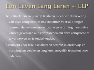 Het initieel onderwijs in de lidstaten moet de ontwikkeling
   van deze competenties ondersteunen voor alle jongen
   mensen; de volwasseneneducatie en -vorming moet reële
   kansen geven aan alle volwassenen om deze competenties
   te verwerven en te onderhouden.

Instrument voor beleidsmakers en actoren in onderwijs en
   vorming om een leven lang leren mogelijk te maken voor
   iedereen.
 