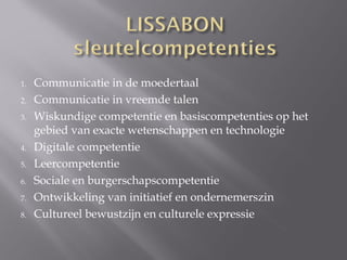 1.   Communicatie in de moedertaal
2.   Communicatie in vreemde talen
3.   Wiskundige competentie en basiscompetenties op het
     gebied van exacte wetenschappen en technologie
4.   Digitale competentie
5.   Leercompetentie
6.   Sociale en burgerschapscompetentie
7.   Ontwikkeling van initiatief en ondernemerszin
8.   Cultureel bewustzijn en culturele expressie
 