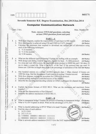O6EC7T

USN

Seventh Semester B.E. Degree Examination, Dec.2013 lJan.20l4

,,:

Time: 3 hrs.

Max. Mark"$100
Note: Answer FIVEfull questions, selecting
at least TWO questions from each part.

ai

o
o

a

PART _ A

I a.
b.
c.

2a.

o
o

With la:yer diagram, explain th. ,.rpo.rribFyof each layer in oSI model,
(10 Marks)
How daiatransfer is achieved using CM and CMIS in CATV channel?
(06 Marks)
Calculate fur minimum time required to download one million bits of information using
each of the fuUOwing techniques:
i) V.32 modem
ii) V.32 bis modem
iii) V.90 modem rl ,, .
(04 Marks)
What are the different types of framing? Explain bit stuffing with an example. (06 Marks)
With design and sliding windo* diagrams, explain Go back - N ARQ protocol. (10 Marks)
In a stop and wait ARQ system, the bandwidth-delay product is 20000 bits and 1 bit takes 20
ms to make a round trip. What is the B.W. of the line? If the protocol that can send 10
frames are 1200 bits in length then what is the percentage of utilizationof the link?10+ Marks)

3q
69
5

ool
eca

.-I

.= c

b?p
otr
-c
o>
o

b.

a-)

c.

1,1

;;I
oc)

3a.

5Ai

b.
c.
d.

,6
.r?

6)

One hundred stations on a slotted ALOHA network share 1 Mbps channel. If frames are
1000 bits long, find the throughput if each station is sending 5 frames/second; (05 Marks)
With flow diagram, explain.the procedure for CSMA/CD protocol.
(06 Marks)
Explain polling method of controlled access of the channel.
(04 Marks)
Describe the encoding and decoding scheme in CDMA techniques lor channel sharing.
:'::::"""""'

OE

:9
o''
o_i
,i

a=

4 a.
b.
c.

.9.

6,i
C'!o
=-6
o.r

>'t

tr>
=o
a-

t<
*

...l

I

,,

"'

",

b.

6a.
b.

0)

o

o

c.

(05 Marks)

Explain the frame formats of IEEE 802.3. What are the minimurn and maximum frame
lengths?
What are the characteristics of fast Ethernet?
Desoribe the address mechanism of IEEE 802.11.

- ,,-',,'
5 t-,+l Wlrt is transparent bridge?

bo"
cbo
(J=
=6
90

,

"',, " "'

PART

(10 Marks)
(04 Marks)
(06 Marks)

-B

Explain the process of learning in transparent bridge. (10 Marks)
What is VLAN? Explain in detail. What are the advantages of
(10 Marks)

VLAN?

What is classful addressing in IPV4? What is its mask? Explain.
Find the class of each address:

i)
ii)
ii,

14.23.120.8

252.5.1s.1 1 1
11000001 10000011 00011011 11111111
iv) 00000001 00001011 00001011 11101111
What is network address translation (NAT)? Give the NAT imp

I of2

(06 Marks)

 