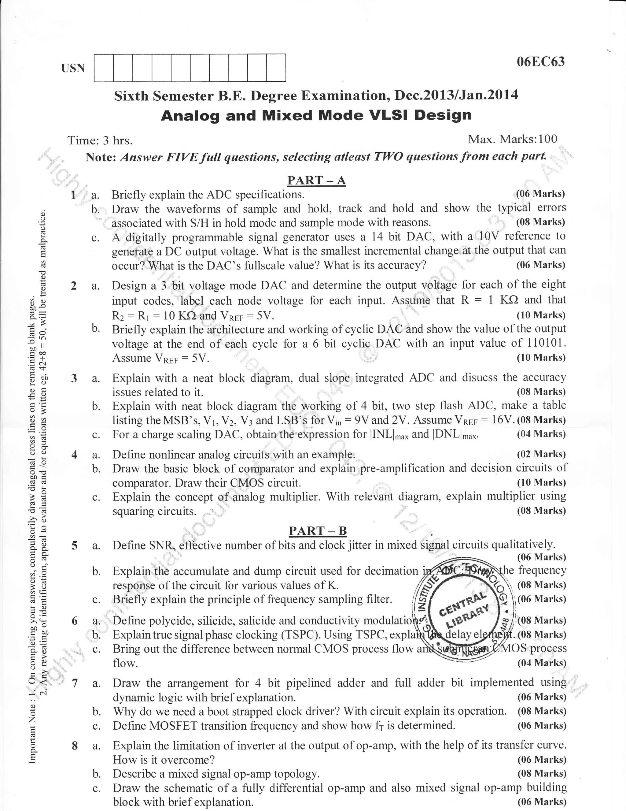 06EC63

USN

Sixth Semester B.E. Degree Examination, Dec.2013 lJan.Z0l4

Analog and Mixed Mode VLSI Design
Time: 3 hrs.
Note: Answer FIVE

1'a.
d
o

o
!

o
,

(.)

b

c.
2 a.

3e

b.

6v

-o

ool

-€
y()
osi
-O
o>

o0q

a.
b.

c.

4a.
b.

c.

26

PART _ A

(06 Marks)
Briefly explain the ADC specifications.
and hold, track and hold and show the typical errors
Draw the waveforms of sample
(08 Marks)
associated with S/H in hold mode and sample mode with reasons.
A digitally progralnmable signal generator uses a 14 bit DAC, with a 10V reference to
geneiate a DC output voltage. What is the smallest incremental change ilt the output that can
(06 Marks)
occur? What is the DAC's fullscale value? What is its accuracy?

Design a 3,'bit voltage mode DAC and determine the output v-o{agb for each of the eight
input codes, label each node voltage for each input. Asslgme that R : 1 KO and that
(10 Marks)
Rz : Rr : 10 K.f) and VnEe: 5V.
Briefly explain the architecture and working of cyclic DAC and show the value of the output
voltage at the end of eaoh cycle for a 6 bit cyclie DAC with an input value of 110101.
(10 Marks)

*,a

;T
oO

Explain with a neat block diagram, dual slope integrated ADC and disucss the accuracy
(08 Marks)
issues related to it.
flash ADC, make a table
Explain with neat block diagram th€ working of 4 bit, two step
listing the MSB's, Vr, Vz, V: and LSB'S fdr V6 : 9V and 2V. Assume VnEp : 16V. (08 Marks)
(04 Marks)
For a charge scaling DAC, obtain the expression for lINLl.u, and lDNLl,u".
(02 Marks)
Define nonlinear analog circuits with an example,
Draw the basic block of comparator and explain pre-amplification and decision circuits of
(10 Marks)
comparator. Draw their CMOS circuit.
Explain the concept of analog multiplier. With relevant diagram, explain multiplier using

squaringcircuits',

.r? o

6r

gE
tra.
o.j
o=
;n lE
cE
!o

>'!
oo"
ioQ
so
tr>
:o
VL

5 a.

l,I
()

o
'7
o

o.

c'i

(08 Marks)

'
PART-B

Define SNR, effective number of bits and clock jitter in mixed signal circuits qualitatively.
(06 Marks)

b. Explain"
c.
6a.
" u.'

,c.

9-

t<

full

Max. Marks:100
questions, selecting atleast TWO questions from eoch part.

7 a.
b.
c.
8 a.
b.
c.

frequency

accumulate and dump circuit used for decimation
response of the circuit for various values of K.

(08 Marks)
(06 Marks)

Briefly explain the principle of frequency sampling filter.
Define polycide, silicide, salicide and conductivity modulati
Explaintrue signal phase clocking (TSPC). Using TSPC, expla
Bring out the difference between normal CMOS process flow
flow.

(08 Marks)
.

(08 Marks)

pfocess
(04 Marks)

Draw the arrangement for 4 bit pipelined adder and fulI adder bit implemented using
(06 Marks)
dynamic logic with brief explanation.
Why do we need a boot strapped clock driver? With circuit explain its operation. (08 Marks)
(06 Marks)
Define MOSFET transition frequency and show how fr is determined.
Explain the limitation of inverter at the output of op-amp, with the help of its transfer curve.
(06 Marks)
How is it overcome?
(08 Marks)
Describe a mixed signal op-amp topology.
Draw the schematic of a fully differential op-amp and also mixed signal op-amp building
(06 Marks)
block with brief explanation.

 