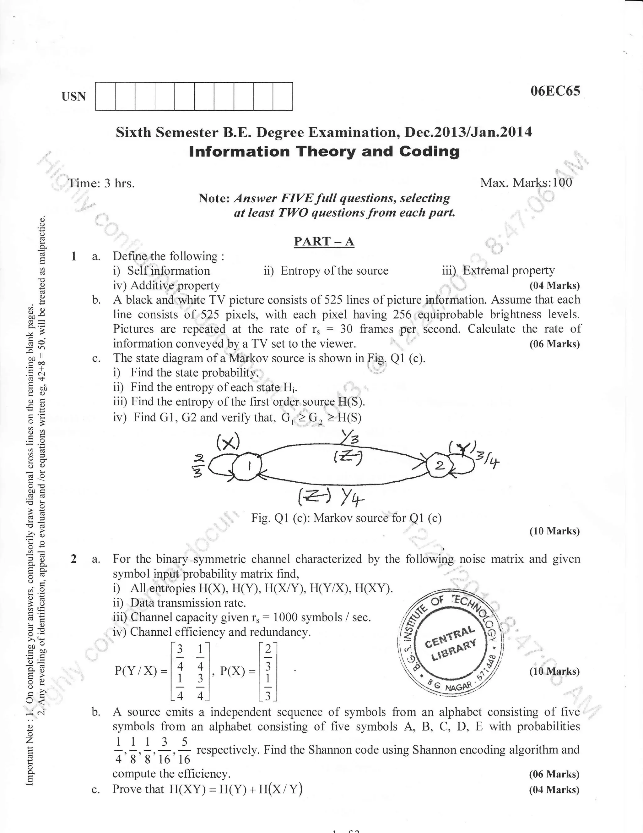 06EC6s

USN

Sixth Semester B.E. Degree Examination, Dec.2013lJtn.20l4

lnformation Theory and Goding
:',

Max. Marks:100

Time: 3 hrs.
Note: Answer FIVE full questions, selecting
at least TWO questions from each part.

.

d
()
o
L
g

PART _ A

la.

o
d
o
!

b.

(.)X

d9

7v)
-*ll
troa
o:Y
o=
=o

Define the following :
iii) Extremal property
i) Self inf.ormation ii) Entropy of the source
(04 Marks)
iv) Additive property
A black and w-hite TV picture consists of 525lines of picture information. Assume that each
line consists of 525 pixels, with each pixel having 256 equiprobable brightness levels.
Pictures are repe4ted at the rate of r, : 30 frames per second. Calculate the rate of
(06 Marks)
inlormation conveyed by a TV set to the viewer.
(c).
The state diagram of a Markov source is shown in Fig. Q1
i) Find the state probabilitr.
ii) Find the enlropy of each state Hr.
iii) Find the entropy of the first order source H(S).
iv) Find Gl. G2 and verif,y that. G, I G, 2 H(S)

*,a

6=

L
3

oO
6A

ooc
cg6
9=

Fig. Q1 (c): Markov source"'for Q1 (c)
(10 Marks)

3o
OE

o-a

2 a.

symbol input probability matrix find,
All effiiopies H(X), H(Y), H(X/Y), H(Y/X), H(XY).
ii) Data transmission rate.
iii) Channel capacity given r,: 1000 symbols / sec.
iv) Channel efficiency and redundancy.

oi'

i)

6=
A,i,
LO
JE

>.:
bocoo
aJ=

[: 1l

o-B

P(Yi

tr>

:o
v!
I

lr<

:^
o

For the binary symmetric channel characterized by the following noise matrix and given

x,=lT

lzl

ll. o,*,:l?l

lz 4)

.:'

(10 Marks)

L;l

b. A source emits a independent

sequence of symbols from an alphabet consisting of five
symbols from an alphabet consisting of five symbols A, B, C, D, E with probabilities

1113

z

=4, -g, g

c.

,

5

G, -

respectively. Find the Shannon code using Shannon encoding algorithm and

compute the efhciency.
Prove that H(XY) = H(Y) + U(X I V)

(06 Marks)
(04 Marks)

 