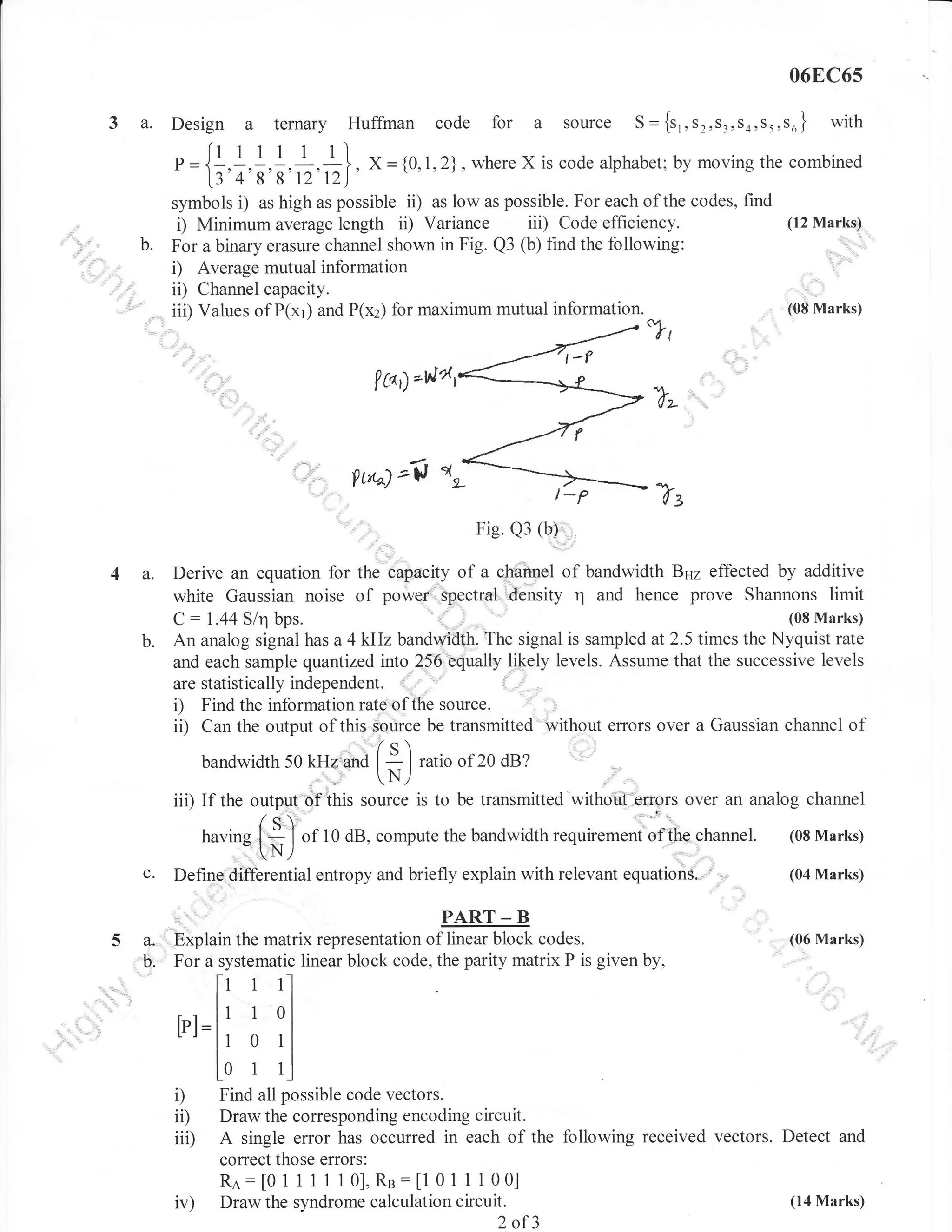 06EC6s

3a.

Design

a

ternary Huffinan code

a = {1,1,1,1,:,1},

1348812t2)

for a source

S

= {s,,S2,Sj,s4,s5,s6} with

X = {0,1,2}, where X is code alphabet; by moving the combined

i) as high as possible ii) as low as possible. For each of the codes, find
i) Minimum average length ii) Variance iii) Code efficiency.

symbols
b.

For a binary erasure channel shown in Fig. Q3 (b) find the following:
i) Average mutual information
ii) Channel capacity.
iii) Values of P(x1) and P(x2) for maximum mutual information.

(12 Marks)

(08 Marks)

lco,l-vla,

Pt,'-^)

t-$
Tz
Fig. Q3 (b)

4 a.

Derive an equation for the capacity of a channel of bandwidth Bnz effected by additive
white Gaussian noise of power spectral density r'1 and hence prove Shannons limit
(08 Marks)
C : 1.44 S/q bps.
An analog signal has a 4 kHz bandwidth. The signal is sampled at 2.5 times the Nyquist rate
and each sample quantized into 256 equally likely levels. Assume that the successive levels
are statistically independent. :"
i) Find the information rate of the source.
ii) Canthe output of this source be transmitted without errors over a Gaussian channel of
/q
j I ratio oi20 dB?
bandwidth 50 kHz and I

N/

iii) If the output'"of this

source is to be transmitted without elrors over an analog channel

/o

having I i I
".N)
c.

"f

10 dB, compute the bandwidth requirement of the

Define differential entropy and briefly explain with relevant

channel.

equations.

(08 Marks)
(04 Marks)

PART _ B

5a.
b.

Explain the matrix representation of linear block codes.
For a systematic linear block code, the parity matrix P is given by,

(06 Marks)

[r 1l
tt r ol
1

tpl=|1
Lr
ll

tt 0
L0 r

1l
r.l

i) Find all possible code vectors.
ii) Draw the corresponding encoding circuit.
iii) A single error has occurred in each of the following received vectors.
iv)

correct those errors:
Ra: [0 1 1 1 1 1 0],Re:[1 0 1 1 1 00]
Draw the syndrome calculation circuit.

2 of3

Detect and

(14 Marks)

 