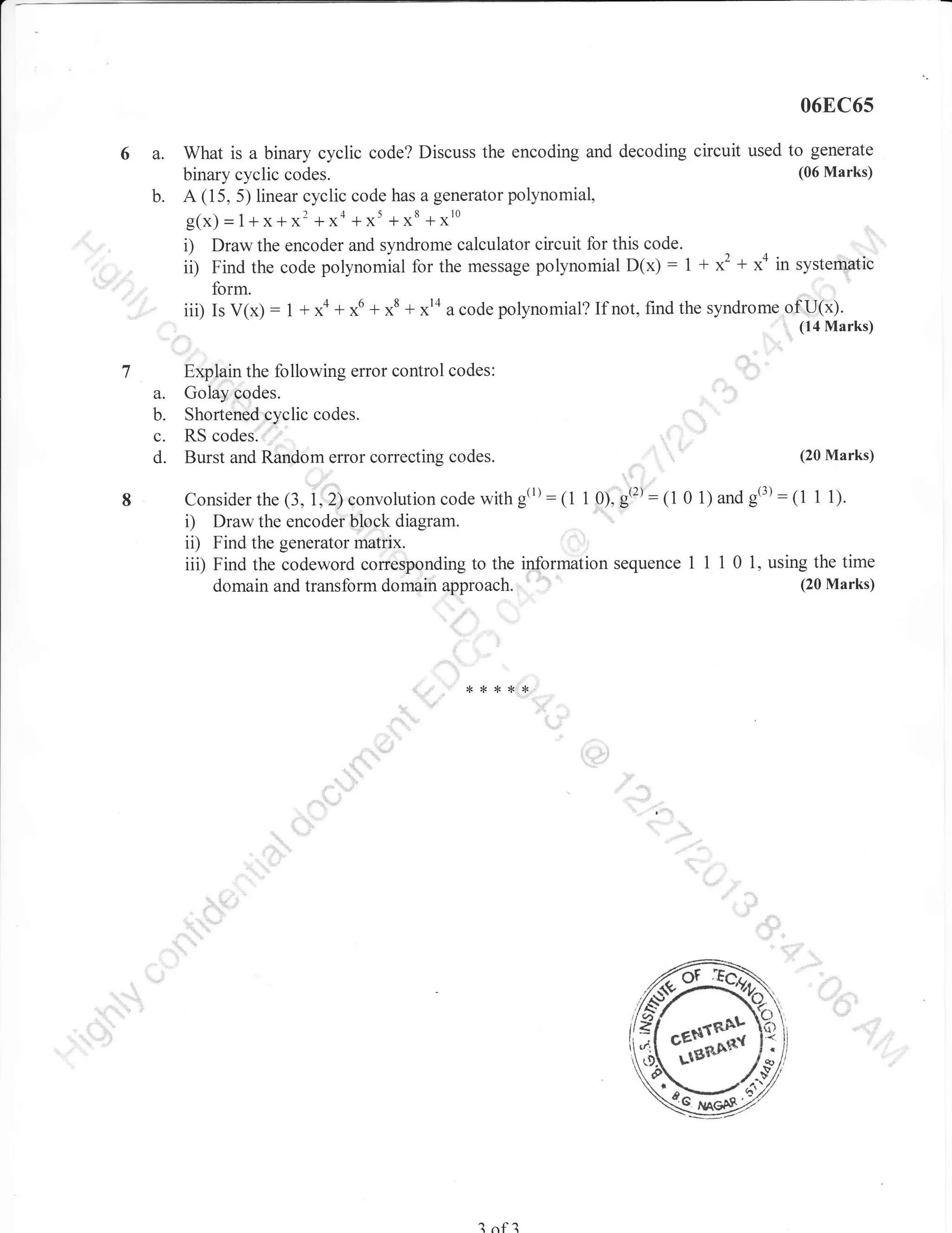 06EC6s

6a.
b.

What is a binary cyclic code? Discuss the encoding and decoding circuit used to generate
(06 Marks)
binary cyclic codes.
A (15, 5) linear cyclic code has a generator polynomial,

g(x)

i)
ii)

=1+x+x'

+xo

+x' +xt +x'o

Draw the encoder and syndrome calculator circuit for this code.
Find the code polynomial for the message polynomial D(x) : 1 +

*'

+ *o in sy-stemJic

form.

-'

iii)IsV(x):1+xa+r.u+r8+*'oacodepolynomial?Ifnot,findthesyndrome.ofu(i).

,,

a.
b.
c.
d.

''' (l4Marks)

.,::

Explain the following error control codes:
Golay codes.
Shorten€d cyclic codes.

..:::..::.

RS codes.
Burst and Random error correcting codes.

(20 Marks)

code with g(r): (1 1 ol,gt:t: (1 0 1) and g(3):11 1 l;.
Consider the (3, 1
",i).oruolution
Draw the encodei,bfock diagram.
ii) Find the generator matfix,
iii) Find the codeword corresponding to the information sequence I 1 1 0 1, using the time
(20 Marks)
domain and transform domain approach. ', '-

i)

,,,,

,,

*

,r

**

?

nf

?

*,,,,,,,,

 