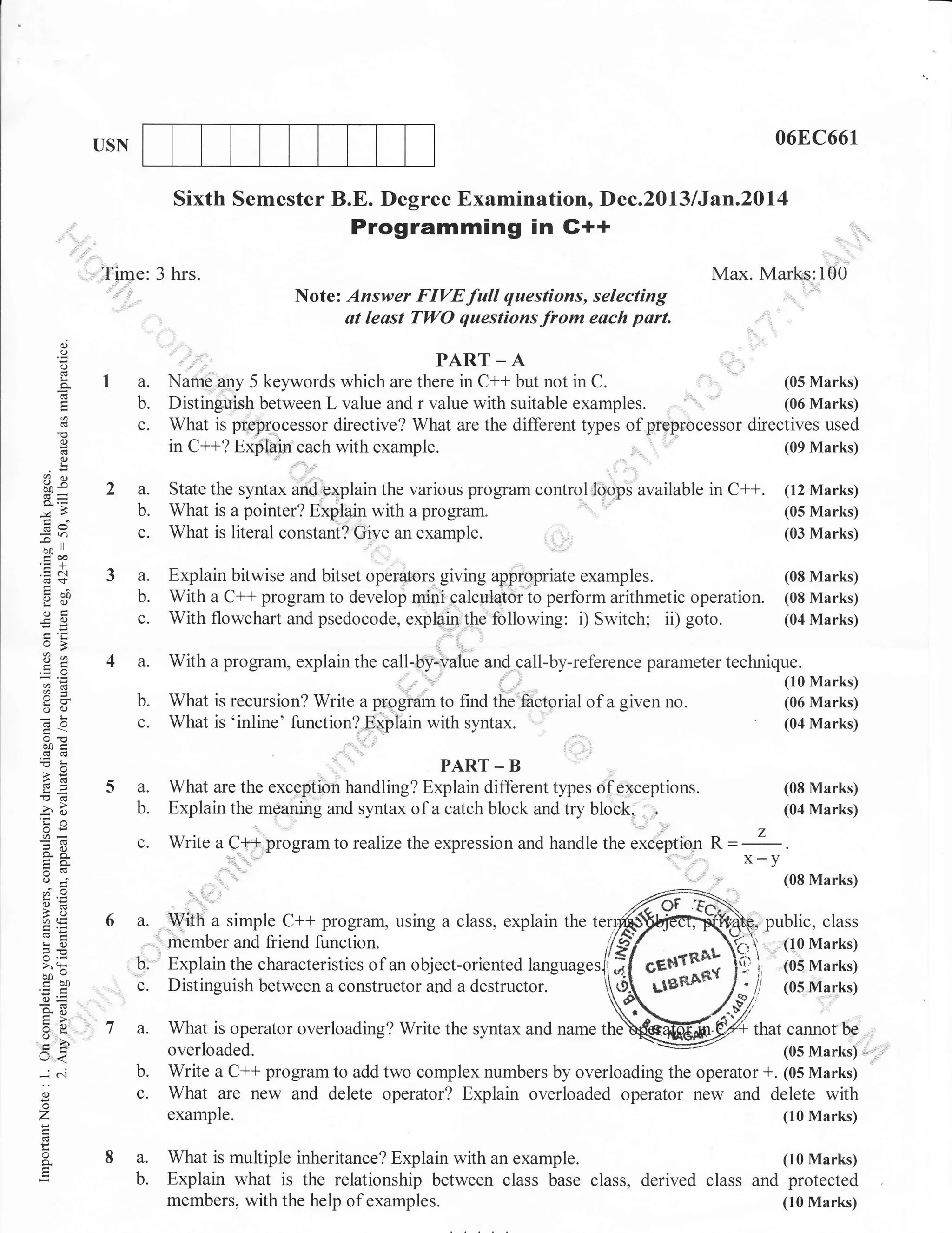 06E,C661

USN

Sixth Semester B.E. Degree Examination, Dec.2013/Jan.20l4
Programming in G++
:.:::.

I ,Time: 3 hrs.

Max. Marks:100
Note: Answer FIVE full questions, selecting
at least TWO questions from esch part.

()

o
o

.

la.

-A

Nante any 5 kelrvords which are there in C++ but not in
b.

c.
o
o
!

C.

2a.
b.

de

c.

(05lvlarks)

DistinguishbetweenLvalueandrvaluewithsuitableexamp1es.
yT, ir^qtq,,ptg...ssor directive? What are the different types of preprocessor directives used
'' '
in C++? f@iu;each with example.
(0e Marks)

,,

3q

bo

PART

.,:..,..1,

State the syntax and explain the various program control loops available in
What is a pointer? Explain with a
What is literal constan[? Give an

program.
example.

C++.

(12 Marks)
(05 Marks)
(03 Marks)

11

troa
.=N
(0+

3a.

g;i

b.

(Jg:
eO

c.

:e

o

4a.

:,1

;T
oa)

Explain bitwise and bitset operators giving appropriate examples.
(08 Marks)
With a C** program to develop mini calculator to perform arithmetic operation. (08 Marks)
With flowchart and psedocode, explain the following: i; Switch; ii) goto.
(04 Marks)

With

b.

c.

a program, explain the

call-by-value and call-by-reference parameter technique.

What is recursion? Write , p-,q;; to find the factorial of a given
What is 'inline' function? Explain with syntax.

(10 Marks)
(06 Marks)
(04 Marks)

no.

b0c

5a.

,Cg

b.

3()
'ia
oi:

s6.
tra.

What are the exceptiol t *aurg? E"fflflor3..r, types of exceptions.
Explain the meaning and syntax of a catch block and try block.

c.

!(d

Write a C+,+4rogram to realize the expression and handle the exeeption

o.i
I
ao
i, qq
E.i

6 a. lVith a simple C++ program,
,,,,,,"

b.

>'h

c.

bov

r<
-cn
()

o

,,,

, 7 a.
b.
c.

z
L

o

Z

x-y

..,.,:.:,.

!o

o-

R=

(08 Marks)

'i;

co0
o=
o. ii
tr>
:o

(08 Marks)
(04 Marks)

8 a.
b.

using a class, explain the ter

member and friend function.
Explain the characteristics of an object-oriented languages
Distinguish between a constructor and a destructor.

public, class
(10 Marks)
(05 Marks)
(05 Marks)

What is operator overloading? Write the syntax and name the
that cannot beoverloaded.
(05 Marks) ,,,
Write a C++ program to add two complex numbers by overloading the operator +. (05 Marks)
What are new and delete operator? Explain overloaded operator new and delete with
example.
(10 Marks)
,

What is multiple inheritance? Explain with an example.
(10 Marks)
Explain what is the relationship between class base class, derived class and protected
members, with the help of examples.
(10 Marks)

,,,,

 