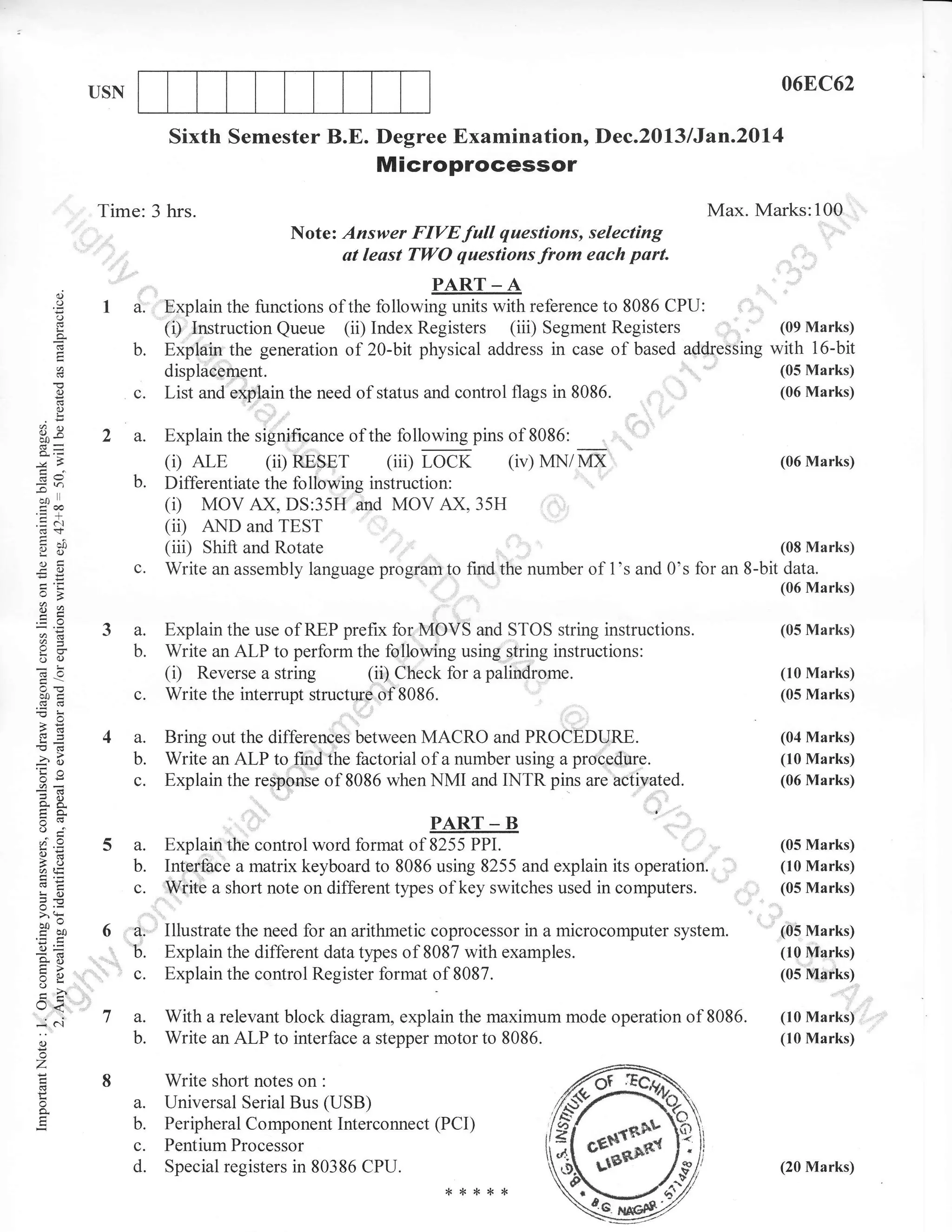 068C62

USN

Sixth Semester B.E. Degree Examinationo Dec.2013 lJan.20l4

Microprocessor
Max. Marks:100

Time: 3 hrs.
No te :

o
o
o

I

f)AD'T
A
PART _ A

a. '"Explain the functions of the following units with reference to 8086 CPU:
(of lvtar!)
(i) trnstruction Queue (ii) Index Registers (iii) Segment Registers
with
b. !."ft_ql" the generation of 20-bit physical address in case of based addressing
!6-bit

c.

(.)

=

i: ;;:; fir; {:!, f,:;!fr: * ::::;'fr1,,

displaeement.

(05 Marks)

8086. ,
't
i6:

List and explain the need of status and control flags in

a_)

I

'

(06 Marks)

'

3P
-Y.
i=n

b.

-co

.

I

trco

.=&
cg <f,
Yc)
ol
eO

c.

(i) ArE

(ii)

RESET

(iii)

LOCK

(iv) MN/MX

(06 Marks)

Differentiate the following instruction:
MOV AX, DS:35H and MOV AX, 35H
(ii) AND and TEST
(08 Marks)
(iii) Shifl and Rotate
Write an assembly language program to furd the number of 1's and 0's for an S-bit data.

(i)

(06 Marks)

o>

Es
aE
oc)
(€0

3 a.
b.

c.

ooi

Explain the use of I{EP prefix for MOVS and STOS string instructions.
Write an ALP to perform the following using string instructions:
(i) Reverse a string (ii) Check for a palindrome.
Write the interrupt structure of

(05 Marks)
(10 Marks)
(05 Marks)

8086.

.

>!
.G

Gq=
'O

a.

-?o
5,Y
AR
trE
o''
o-a

a.
b.

o=

6d

c.

!o

5.c
>,!
bov
cbo
o=
so

tr>
o-

U<
=
0)

o
z

o

o.l

Bring out the differences between MACRO and PROCEDURE.

(04 Marks)
(10 Marks)

b. Write an ALP to !.4!the factorial of a number using a protedure.
pins u,. u.,*,'t"d
c. Explain the response of 8086 *.,

cc

(06 Marks)

):;:,JrR
PPI.

' ,'
Explaih the control word format of 8255
Interfaee a matrix keyboard to 8086 using 8255 and explain its operation.
W-iite a short note on different types of key switches used in computers.

6 ,'dr Illustrate the need for an arithmetic coprocessor in a microcomputer system.
,,: b. Explain the different data types of 8087 with examples.
',,|', c. Explain the control Register format of 8087.
7 a.
b.

With a relevant block diagram, explain the maximum mode operation of
Write an ALP to interface a stepper motor to 8086.

8

(05 Marks)
(05 Marks)
(10 Marks)
(05 Plarks)

Write short notes on :
Universal Serial Bus (USB)

a.
b.
c.
d'

Peripheral Component Interconnect (PCI)
Pentium Prooessor
special registers in 80386 cPU'
{<

*

{<

8086.

(05 Marks)
(10 Marks)

(10 Marks)
(10 Marks)

(20 Marks)

**

 
