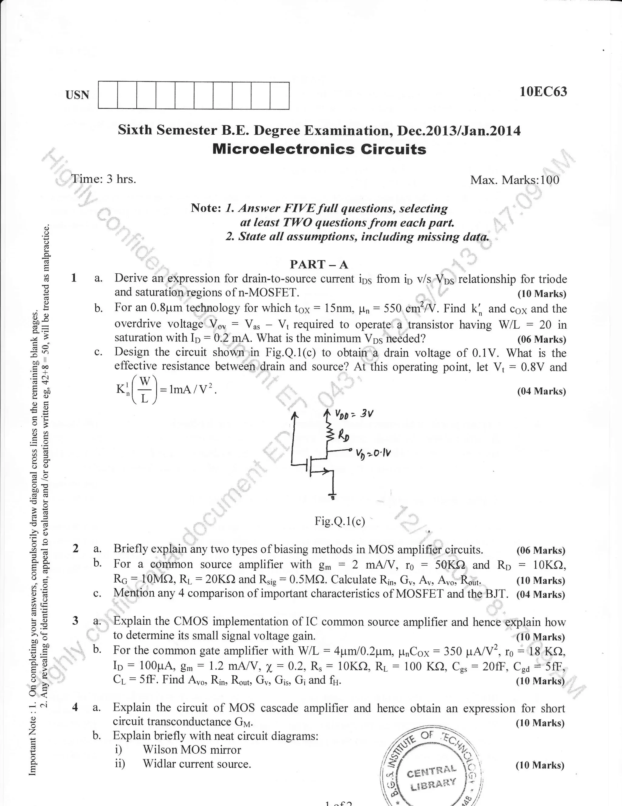 10EC63

USN

Sixth Semester B.E. Degree Examinationo Dec.2013 lJan.2Dl4

Microelectronics Gircuits
Time: 3 hrs.

Max. Marks:100
Note:

d
()

''
2.

(J

ii',:;:,F:;i{f::#?!r*;'fl|i"lf,,,
State all assumptions,

'

including missing duta.,

!

o

PART _ A

o
E
o
L

b.

6e

c.

:n
o0'
cc,o
.=N

Derive an expression for drain-to-source current ips from in v/s Vos relationship for triode
and saturationregions of n-MOSFET.
(10 Marks)
: 15nm, Fn : 550 cmzA/. Find k'" and caa and the
For an 0.8pm technology for which tox
overdrive voltage Vo, : Vr, - V1 required to operate a transistor having W/L : 20 in
saturation with Ir : 0.2 mA. What is the minimum Vos needed?
(06 Marks)
Design the circuit shown in Fig.Q.i(c) to obtain a drain voltage of 0.iV. What is the
effective resistance between drain and source? At this operating point, let V1 : 0.8V and

KlfY)=
'(L/

iU
g6)
og:
FO

lrnA/v2.

(04 Marks)

A

v00--

3v

l7o
Lrrf'vD"'o'lv
^

Ez

'a

a=

oo)
boi

9

>cl

Fig.Q.l (c)
OE

2a.

=E
o

b.

..1

o=
atE
!o
JE
o.r
>'!
bo"

troo
o=
go
=6
tr>
Xo
o-

c.

3a:
',

b.

'.,

.:.

Briefly exp!4in any two types of biasing methods in MOS amplifier circuits. (06 Marks)
For a eommon source amplifier with g. : 2 mNY, r0 : 50Kf) and Rp : 10Kf),
Rc 10MO, RL :20KO and Rrlr: 0.5Mf). Calculate Rin, Gu, Au, A,o. R.ut.
(10 Marks)
=
Menfion any 4 comparison of important characteristics of MOSFET and the BJT. (04 Marks)
Explain the CMOS implementation of IC common source amplifier and hence eXplain how
to determine its small signal voltage gain.
(t0 Marks)
"
For the common gate amplifier with WL: 41tntl0.2pm. prnCox:350 VNY2, r0: 18 Kf),
Ip : 100prA, g.: 1.2 mAlY, X:0.2, R,: 10Kf), Ri_ : 100 KQ, Cg,:20fF, C*6 = 5ff,
Cr-:5ff. Find Aro, Rin, Rout, Gu, Gir, Gi and fu.
(10 Marks)

rJ<
o
o
'7
!

o

c'l

4a.
b.

Explain the circuit of MOS cascade amplifier and hence obtain an expression for short
circuit transconductance Gy.
(10 Marks)
Explain briefly with neat circuit diagrams:
i) Wilson MOS mirror
ii) Widlar current source.
(10 Marks)

 