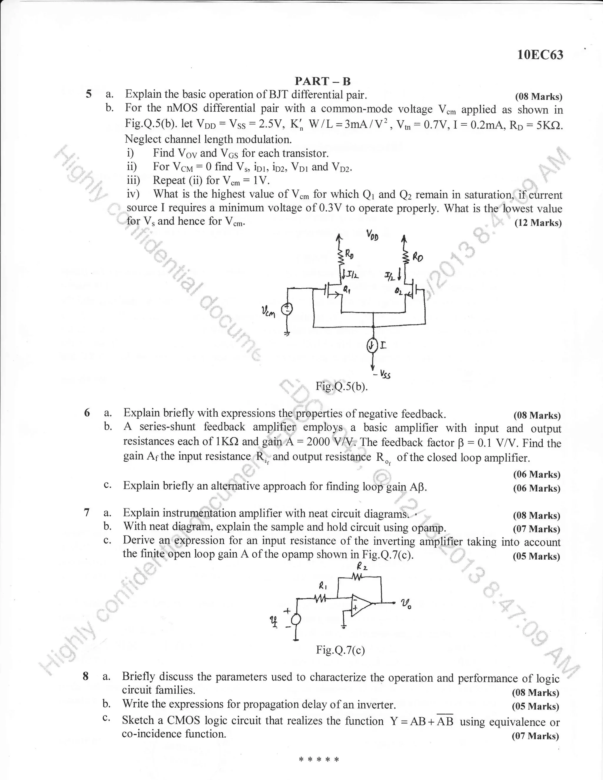 10EC63

5a.
b.

iir

PART _ B
Explain the basic operation of BJT differential pair.
(08 Marks)
For the nMOS differential pair with a common-mode voltage V.* applied as shown in
Fig.Q.5(b). let Voo : Vss : 2.5Y, K: W/L =3mAlY2, Vtn : O.7Y,I : 0.2mA, Ro : 5Kf).
Neglect channel length modulation.
i) Find Vov and V6s for each transistor.
ii) For Vcrr,r: 0 find V., ior, ioz, Vor and Voz.
iii) Repeat (ii) for V..: lV.
ir) What is the highest value of V., for which Qr and Q2 remain in saturation, if current
source I requires a minimum voltage of 0.3V to operate properly. What is the lp-west value
(12 Marks)
,fu1V, and hence for V.-.
.,i' I

",.;,

6a.
b.

c.

7a.
b.
c.

F,igQ.5(b).

Explain briefly with expressions the properties of negative feedback.
(08 Marks)
A series-shunt feedback amplifiei employs a basic amplifier with input and output
resistances each of 1KQ and gain A : 2000 VA/. The feedback factor B 0.1 V/V. Find the
gain Althe input resistance Rjr and output resistance R", of the closed loop amplifier.

:

Explain briefly u,

urtq;i;u.

(06 Marks)

uro.ou.h for finding roo#guin aB.

Explain instrum€ntation amplifier with neat circuit diagrams. '
(08 Marks)
With neat diaEam, explain the sample and hold circuit using opamp.
(07 Marks)
Derive an. expression for an input resistance of the inverting amplifier taking into account
the finite'open loop gain A of the opamp shown in Fig.Q.7(c).
(05 Marks)

Fig.Q.7(c)

a.
b.
c.

(06 Marks)

',"

Briefly discuss the parameters used to characterize the operation and performance of logic
circuit families.
(08 Marks)
Write the expressions for propagation delay of an inverter.
(05 Marks)
Sketch a CMOS logic circuit that realizes the function Y = ag + AB using equivalence or
co-incidence function.

(07 Marks)

 