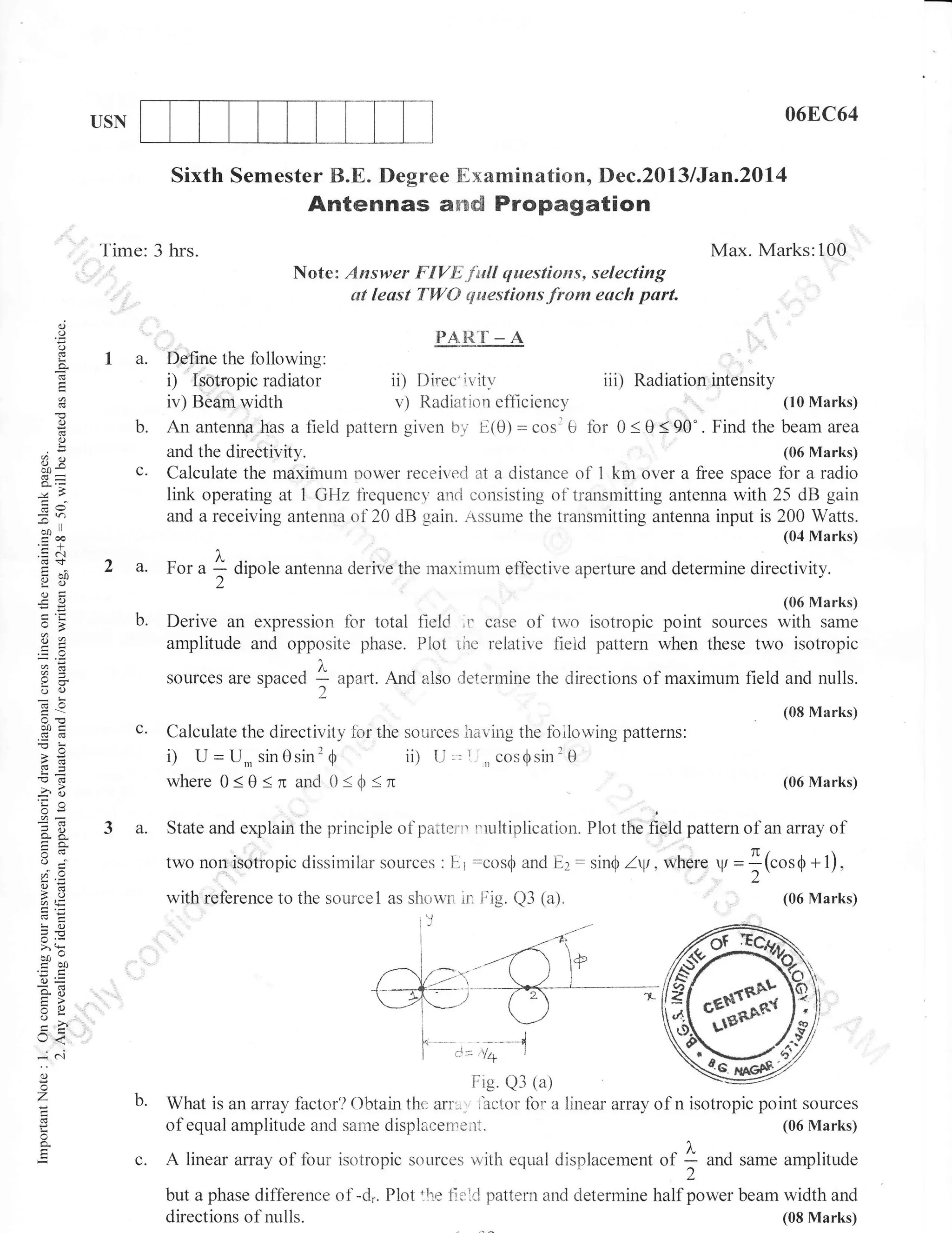 06F,.C64

USN

Sixth Semester B.E. Degree Examination, Dec.2013 lJan.20l4

Antennas aflrd Propagation
Time: 3 hrs.

Max. Marks:100
Note: Answer FIVE full questions, selecting
at leust TWO epuestions from each part.

()

o

PART _ A

o
!

a.

Delqe the following:

D Isotropic radiator
iv) Beam width
(t
a)

c.

;n

-oo

ll

coo
.=N

2 a.

Xo
o=

-.co)

o>
o2

b.

CBad

v)

!2 dipole antenna derive the maximum eflbctive aperture and determine directivity.
'
,06 Marks)

Derive an expression for total fleld ,r case of two isotropic point sources with same
amplitude and opposite phase. Plot the relative tield pattern when these two isotropic
A

c.

aoart. And also determine the directions of maximum field and nulls.
(08 Marks)

Calculate the directivity lbr the sources having the tbilowing patterns:

ii)

LI

.=T,,cos$sinr0

where0<e<nand0<0<n

4()

3 a.

(06 Marks)

State and explain the principle of paiterrr rrultiplication. Plot tna defO pattern of an array

oj

twonon'isotropic dissimilar sources:E1 :cos$ and Ez: sin$ Zyt,wherc V

to
aq:

with reference to the sourcel as showrr

E'!o
JE

o

=](cosO+f).
(06 Marks)

F'ig. Q3 (a).

I
I

,'---t/_r'

t-j,N_--l
].-<.:
k- c:=YU
--J
I
I

I

o

!

il

of

l'

>'9
tro0
.-c
6=
o. li
tr>
ol_, <
i c.i
-7

beamarea

1

For a

i) U=U,,sin0sin20

6-

0<e<90'. Findthe

(06 Marks)
Calculate the maximum Dower received at a distance of 1 km over a free space fbr a radio
link operating at 1 GHz fiequencv and consisting of transrnitting antenna with 25 dB gain
and a receiving antenna of 20 dB gain. ,tssume the transmitting antenna input is 200 Watts.
(04 Marks)

sources are soaced

L=

o.

(10 Marks)

and the directivity.

,2 I

6X
oc)
50c

iii) Radiation int€nsity

Radiation ef1iciency
Anantenflahas a fieldpattern given br E(0)=cosr0 for

o

oX

ii) Direc'ivity

Fie. Q3 (a)
b.

What is an array fbctor? Obtain thc; arr:., t'actor for: a linear array of n isotropic point sources
(06 Marks)
of equal amplitude and same displacen',ei-rl.

A linear array of four isotropic

sources rrzith equal displacement

of

I2

and same amplitude

but a phase diffbrence of -d.. Plot lhe firlC pattern and determine half power beam width and
(08 Marks)
directions of nulls.

 