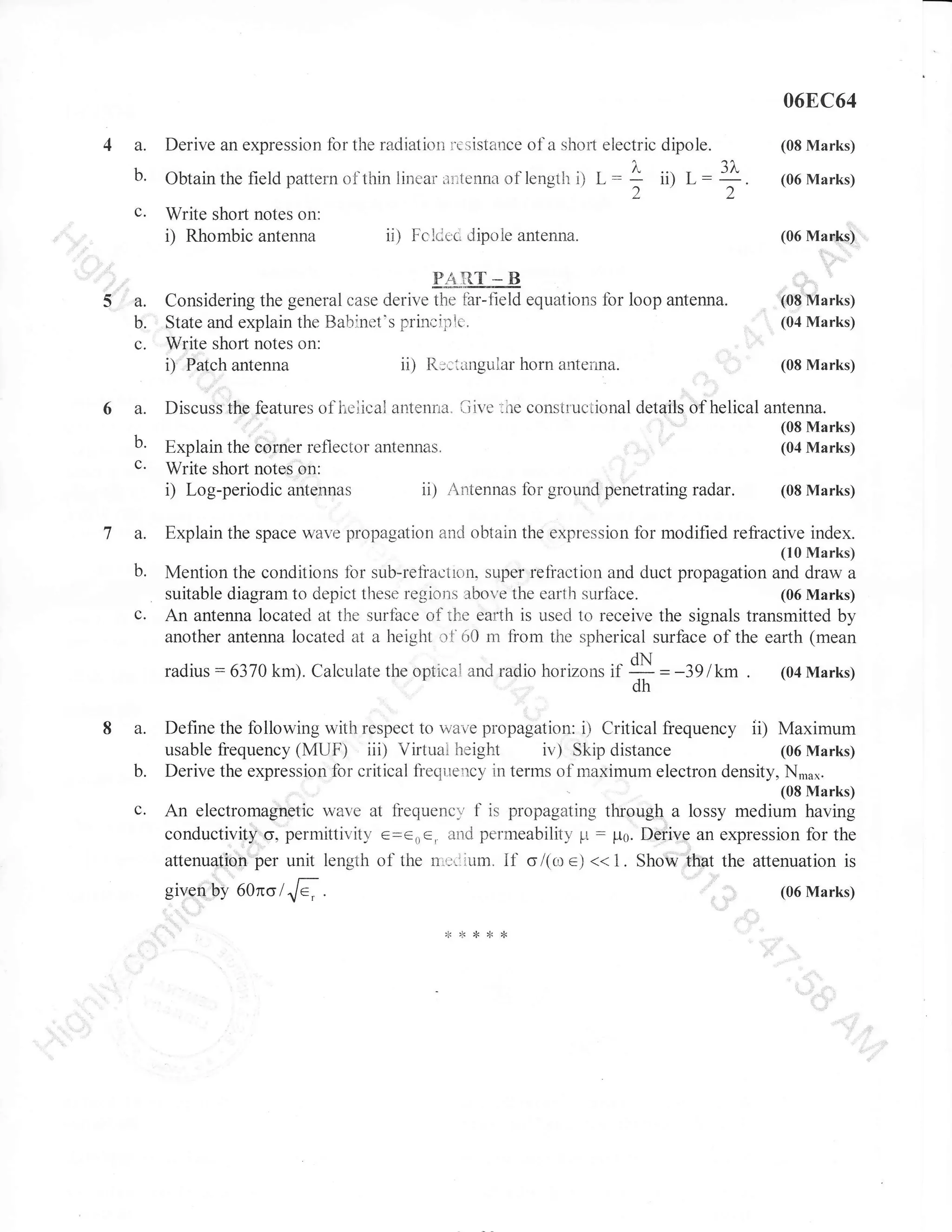 068C64

a.
b.
c.

5a.
b.
c.

6a.
b.
c.

7a.

Derive an expression fbr the ratliation

re

Obtainthefieldpatternof-thinlinearirltennaoflengihD
Write shofi notes on:
i) Rhombic antenna

ii)

dipole.
L:: ii) L:1.
22

sistance of a shofi electric

Fclce;c dipoie antenna.

EAE-ts

Explain the corner reflector
Write shorl notes on:
i) Log-periodic antennas

iiive

(06Marks)

(06 Marks)

Considering the general case derive the tbr-freld equations lbr loop antenna.
State and explain the Batrinet's prinr;iplc.
Write shofi notes on:
ii) R;:iangular horn antenna.
i) Patch antenna
Discuss the features of lieiical antenna"

(08 Marks)

:he construciional details

.:

(08 Marks)
(04 Marks)
(08 Marks)

of helical antenna.

antennas.

[8:ilil[]

ii) Antennas for ground penetrating radar.

(08 Marks)

Explain the space wave propagation anC obtain the expression for modified refractive index.
(10 Marks)

b.

c.

Mention the conditions fbr sub-refractron, super refraction and duct propagation and draw a
(06 Marks)
suitable diagram to depict these regions above the earth surface.
An antenna located at tl-ie surfbce of the ear:th is used to receive the signals transmitted by
another antenna located at a height ot'60 m from the spherical surfbce of the earth (mean
radius

8 a.
b.
c.

:6370km). Calculate the optical and radio horizons tt

49lkm.
H =

(04 Marks)

Define the lollowing with respect to vaepropagation: ir CriticaI lrequency ii) Maximum
(06 Marks)
usable frequency (MUF) iii) Virtual height iv) Skip distance
Derive the expression for critical frecliiency in terms of maximum electron density,N,ffu*.rl

An electromagnetic vave at fiequency,' f is propagating through a lossy medium having
conductivity g, permittir,'itv e=eoe, and permeability p : Iro. Derive an expression for the
attenuation per unit length of the nilrl.illm. if o/(ro e) << 1. Show that the attenuation is
given by 60no/./e ,

.

(06 Marks)

 