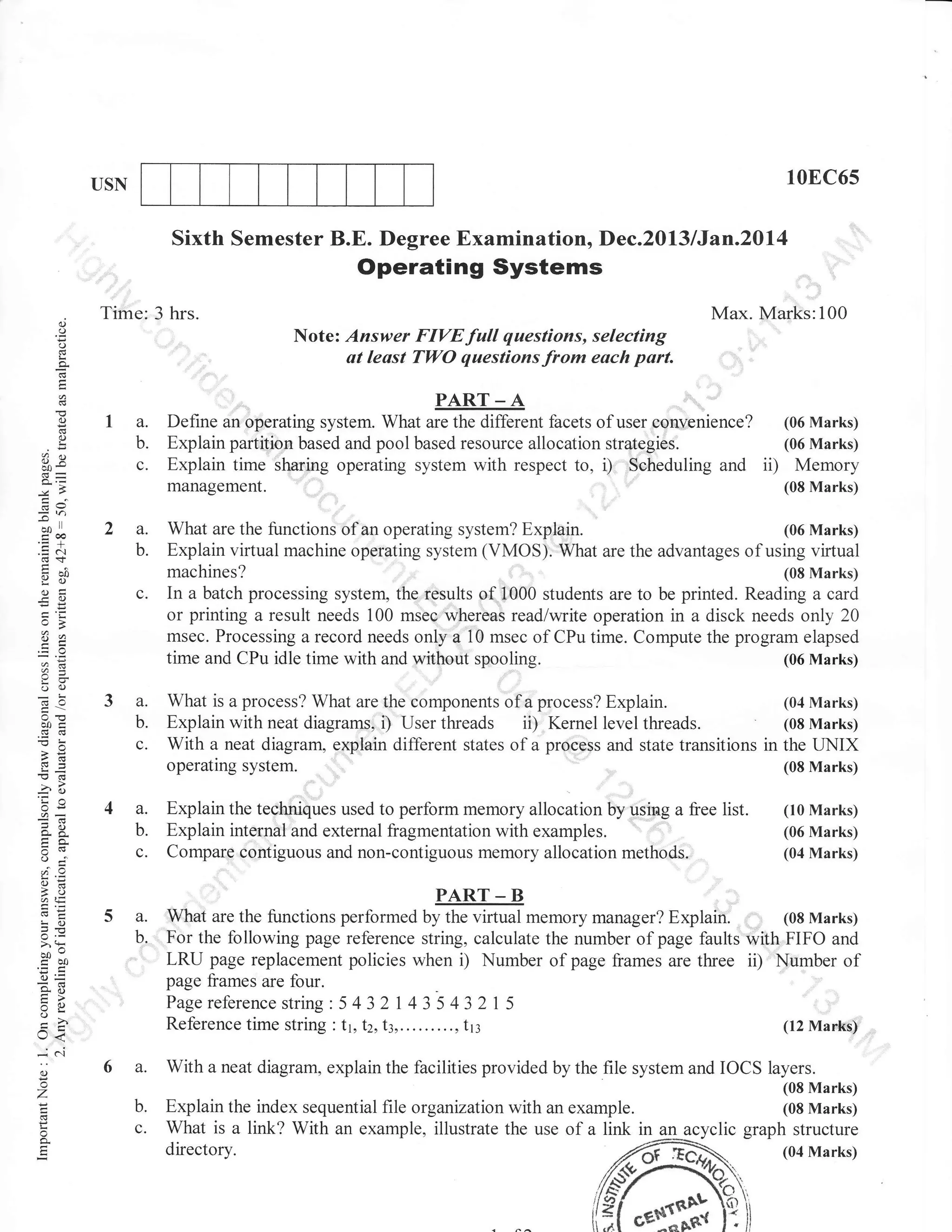10EC65

USN

Sixth Semester B.E. Degree Examination, Dec.2013 lJan.2ol4

Operating Systems
.,

(.)

Time: 3 hrs.

Max. I!{arks:100

o
o

Note: Answer FIYEfull questions, selecting
ut lesst TWO questions from each part.

I

a

()

o

fre

PART _ A

la.
b.
c.

Define an operating system. What are the different facets of user eonvenience? (06 Marks)
Explain partition based and pool based resource allocation strategies.
(06 Marks)
Explain time sharing operating system with respect to, i) Scheduling and ii) Memory

management.

(08 Marks)

de

Eh

ool

troo

2a.
b.

.=N

nbo
Yol
()tr
-o

machines?

In a batch processing system, the results of 1000 students are to be printed. Reading a card
or printing a result needs 100 msec whereas read/write operation in a disck needs only 20
msec. Processing a record needs only a 10 msec of CPu time. Compute the program elapsed
time and CPu idle time with and without spooling.
(06 Marks)

a.
b.
c.

What is a process? What are the components of a process? Explain.
(04 Marks)
Explain with neat diagrams, i) User threads ii) Kernel level threads.
(0s Marks)
With a neat diagram. explain different states of a process and state transitions in the LINIX
operaling syslem.
(08 Marks)

a.
b.
c.

Explain the techniques used to perform memory allocation by usiag a free list.
Explain internal'and external fragmentation with examples.
Compare corrtiguous and non-contiguous memory allocation methods.

6=

aotr
-d
!d
-?

dJ

or=
^X
trao..
oj

6:

aE
rvE
LO
JE

>,!
oocbo

With

o

f

o

PART _ B

6 a.

o-

Z

(06 Marks)
(04 Marks)

What are the functions performed by the virtual memory manager? Explain. ,, ,, (08 Marks)
For the following page reference string, calculate the number of pug. faults with irIFO and
LRU page replacement policies when i) Number of page frames are thLree ii) Number of
page frames are four.
Page reference string : 5 4 3 2 | 4 3'5 4 3 2 I 5
Reference time string '. tt,t2,13,........., tr3
(12 Marks)

tr>
J<
-; c'i

(10 Marks)

5 a.
b.

(J=
90

C)

(08 Marks)

c.

a)2

oc)

What are the functions of an operating system? Explain.
(06 Marks)
Explain virtual machine operating system (VMOS). What are the advantages of using virtual

b.
c.

a neat diagram, explain the

facilities provided by the file system and IOCS layers.
(08 Marks)

Explain the index sequential file organization with an example.
(08 Marks)
What is a link? With an example, illustrate the use of a link in an acyclic graph structure
directory.

 