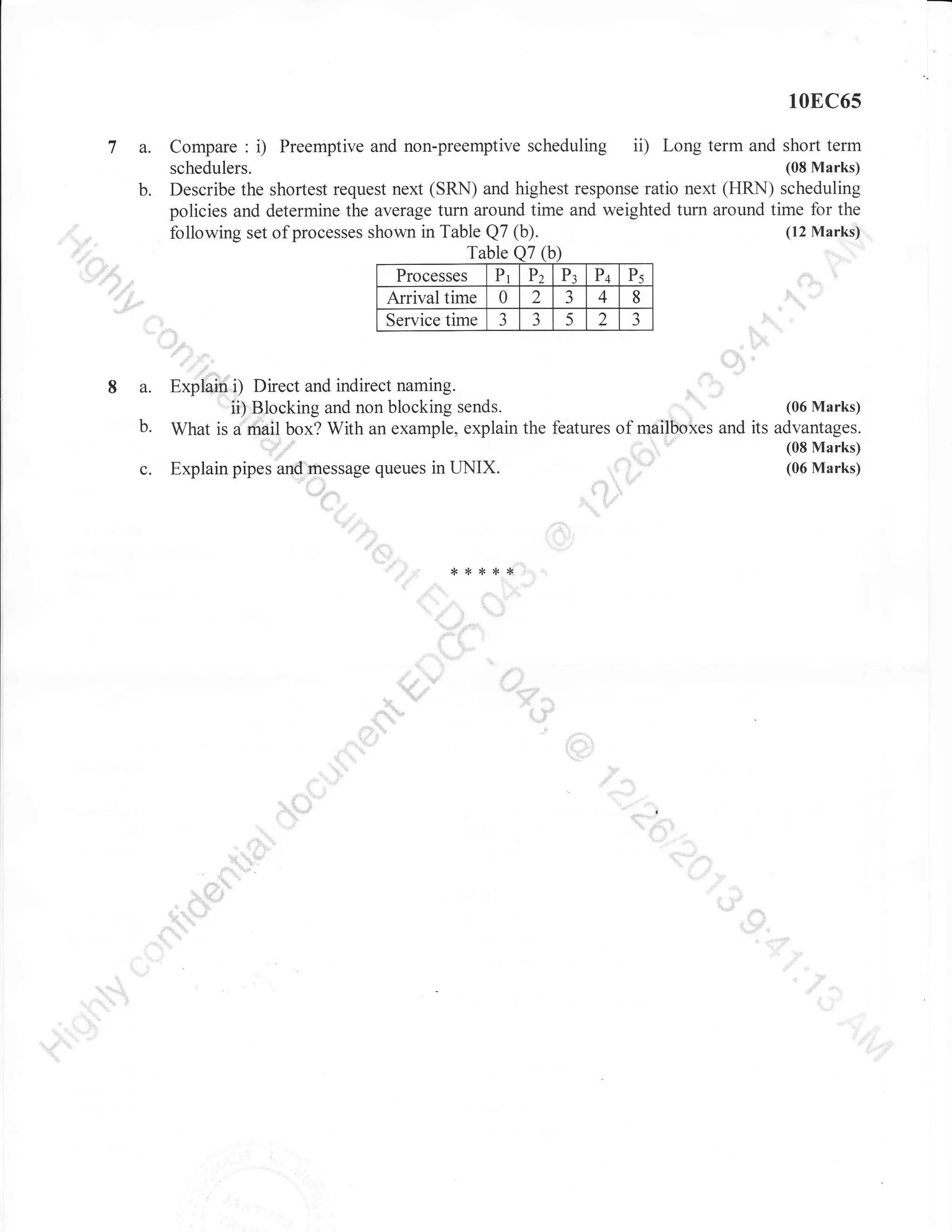 10E,C65

7 a.
b.
.:::.

,rt
,,arr.,".

.o

ii) Long term and short term
Compare : i) Preemptive and non-preemptive scheduling
(08 Marks)
schedulers.
Describe the shortest request next (SRN) and highest response ratio next (HRN) scheduling
policies and determine the average turn around time and weighted turn around time for the
following set of processes shown in Table Q7 (b)

"'-t**'''

.

LlY.,,'=,,

Arrival time

a
:.....:::::.:

:,

o'{

..,:'

t "

8 a. Expfai,$"{) Direct and indirect naming.
u',ffiJocking and non blocking sends.
(06 Marks)
b. What is ffii{ box? With an example, explain the features of mffiMes and its advantages.
q,Fu=
(08 Marks)
(06 Marks)
j...'==
c. Explain pipes ar-ffressage queues in UNIX
',;:
t

,=

t

.".

W-1-*,
,,,,.

-...,,,
:

,i.!J_,riiid"i

'$

.

il*rd!," l1l
"11'"'

"""

.::::::"

,:,, ,l

dl

:;;:.""':'.'...:'::'

 