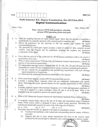 06EC6r

USN

Sixth Semester B.E. Degree Examinationo Dec.2013 lJan.2oll

Digital Gommunication

Time: 3 hrs.

Max. Marks:100
Note :

i: ;;:; {;r: {::: f;;!f,:* ;:::;'#f ,
,

()

o

o
sv

o-

o

I a.
b.

C)

E

oX
co-

c.

J

f__-

__

PART _ A
State.the sampling theorem for band timitea signal. Show that the process of sampling a
ipsults in a periodic spectrum with a period equal to sampling ra-te.
1oa uajrg
:gnal
Derive an. expression for the spectrum of flat top samples -and explain the signal
reconslructlon process.
(0g Marks)
The spectnlm of a band pass signal occupies a band of width 0.5 kHz, centered around
+l0kHz. Find the Nyquist rate for quadrature sampling the in-phase and quadrature

-o

.o tl
=4

i:n
i(]

2 a.

o=

b.

o2

c.

-O

aX
oO
a
e^
a.i
Ecn
-? .J

3 a.
b.

With a neat block diagram, explain DPCM transmitter and receiver.
(08 Marks)
Consider a random binary sequence where bits are statistically independent and equally
likely. Determine the power spectral density for the sequence represented in NRZ unipolar

c.

9iitid",la.sPeeclr signal with maximum frequency of 3.4 kHz and maximum amplitude of
I Volt.'It is applied to a delta modulator whose bit rate is set at 2,0 kbps. What is the

5v

o-X

-=
oj
b=

minimurnstepsizerequiredtoprocessthespeechsignal?

to
atE
LO

5.!
> (ts

^^o
cbo
o:

5^o
U<
:^
o

o
6

a

Prove that the each bit in the codeword of a PCM system contributes 6 dB to the signal
to
quantization noise ratio.
(06 Marks)
What is robust quantization? With the help of compander transfer characteristics, explain the
process of non-uniform quantization.
(0g Marks)
Six independent message sources of bandwidths W, W, 2W, 2W, 3W and 3W hertz are to be
transmitted on a time division multiplexed basis using a common communication channel.
(i) Set up a scheme for accomplishing this multipGxing requirement, with each message
signal sampled at its Nyquist rate.
(ii) Determine the minimum transmission bandwidth of the channel.
(06 Marks)

4 a.

What is ISI? Obtain the Nyquist criterion for distortionless baseband binary transmission.
(08 Marks)

b. A computer outputs binary d,ata at the rate of 56 kbps and transmitted rrirrg ,'6u,"6;;;
binary.P+M system which is

deSigned to have a raised cosine spectrum.
transmission bandwidth required for each of the following roll off factors:

c'

: 0.25

: 0.5

d.r.rrni". ifr.

(iii) u : 1.0
(08 Marks)
The binary data 001101001 are applied to the input of a duobinary system.
(i) Construct the duobinary coder output and corresponding riceiver output, without a
precoder.
(ii) Suppose that due to error during transmission the level at the receiver input
produced by the second digit is reduced to zero, cons
w receiver output.

(i)

cr

(ii)

cr

7

of2

 