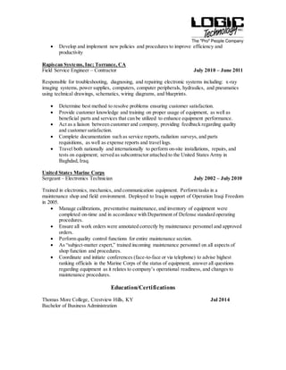  Develop and implement new policies and procedures to improve efficiency and
productivity
Rapiscan Systems, Inc; Torrance, CA
Field Service Engineer – Contractor July 2010 – June 2011
Responsible for troubleshooting, diagnosing, and repairing electronic systems including: x-ray
imaging systems, power supplies, computers, computer peripherals, hydraulics, and pneumatics
using technical drawings, schematics, wiring diagrams, and blueprints.
 Determine best method to resolve problems ensuring customer satisfaction.
 Provide customer knowledge and training on proper usage of equipment, as well as
beneficial parts and services that can be utilized to enhance equipment performance.
 Act as a liaison between customer and company, providing feedback regarding quality
and customer satisfaction.
 Complete documentation such as service reports, radiation surveys, and parts
requisitions, as well as expense reports and travel logs.
 Travel both nationally and internationally to perform on-site installations, repairs, and
tests on equipment; served as subcontractor attached to the United States Army in
Baghdad, Iraq.
United States Marine Corps
Sergeant – Electronics Technician July 2002 – July 2010
Trained in electronics, mechanics, and communication equipment. Perform tasks in a
maintenance shop and field environment. Deployed to Iraq in support of Operation Iraqi Freedom
in 2005.
 Manage calibrations, preventative maintenance, and inventory of equipment were
completed on-time and in accordance with Department of Defense standard operating
procedures.
 Ensure all work orders were annotated correctly by maintenance personnel and approved
orders.
 Perform quality control functions for entire maintenance section.
 As “subject-matter expert,” trained incoming maintenance personnel on all aspects of
shop function and procedures.
 Coordinate and initiate conferences (face-to-face or via telephone) to advise highest
ranking officials in the Marine Corps of the status of equipment, answer all questions
regarding equipment as it relates to company’s operational readiness, and changes to
maintenance procedures.
Education/Certifications
Thomas More College, Crestview Hills, KY Jul 2014
Bachelor of Business Administration
 