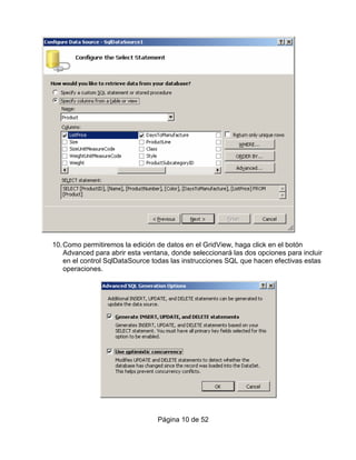 10. Como permitiremos la edición de datos en el GridView, haga click en el botón
    Advanced para abrir esta ventana, donde seleccionará las dos opciones para incluir
    en el control SqlDataSource todas las instrucciones SQL que hacen efectivas estas
    operaciones.




                                 Página 10 de 52
 