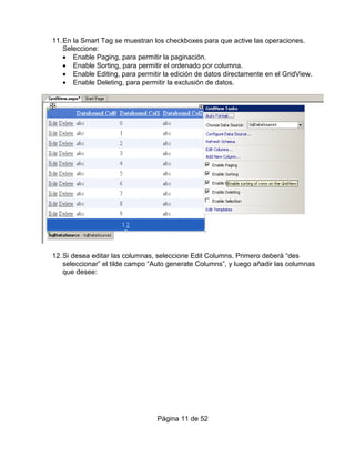 11. En la Smart Tag se muestran los checkboxes para que active las operaciones.
    Seleccione:
    • Enable Paging, para permitir la paginación.
    • Enable Sorting, para permitir el ordenado por columna.
    • Enable Editing, para permitir la edición de datos directamente en el GridView.
    • Enable Deleting, para permitir la exclusión de datos.




12. Si desea editar las columnas, seleccione Edit Columns. Primero deberá “des
    seleccionar” el tilde campo “Auto generate Columns”, y luego añadir las columnas
    que desee:




                                 Página 11 de 52
 