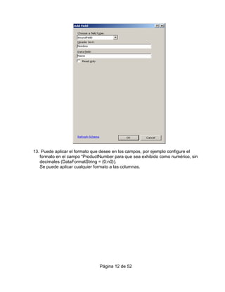 13. Puede aplicar el formato que desee en los campos, por ejemplo configure el
   formato en el campo “ProductNumber para que sea exhibido como numérico, sin
   decimales (DataFormatString = {0:n0}).
   Se puede aplicar cualquier formato a las columnas.




                               Página 12 de 52
 