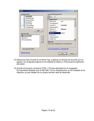 15. Seleccione Auto Format en el Smart Tag, y aplique un formato de acuerdo con su
    agrado. (en el ejemplo adjunto en el material se utiliza un Theme para la definición
    del estilo)

16. Guarde el proyecto y presione CTRL + F5 para ejecutarlo en el navegador.
    Es importante destacar que el ASP.NET 2.0 no necesita tener un IIS instalado en la
    máquina, ya que trabaja con su propio servidor web de desarrollo.




                                  Página 14 de 52
 
