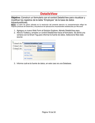 DetailsView
Objetivo: Construir un formulario con el control DetailsView para visualizar y
modificar los registros de la tabla “Employes” de la base de datos
AdventureWorks.
NOTA: La serie de pasos utilizada en la resolución del presente ejercicio no necesariamente refleja las
mejores prácticas de Desarrollo y Arquitectura de aplicaciones empresariales establecidas por Microsoft.

   1. Agregue un nuevo Web Form al Solution Explorer, llámelo DetailsView.aspx.
   2. Abra la Toolbox y arrastre un control DetailsView hacia el formulario. Se abrirá una
      ventana con la Smart Tag para informar la fuente de datos. Seleccione New data
      source:




   3. Informe cuál es la fuente de datos, en este caso es una Database.




                                          Página 16 de 52
 