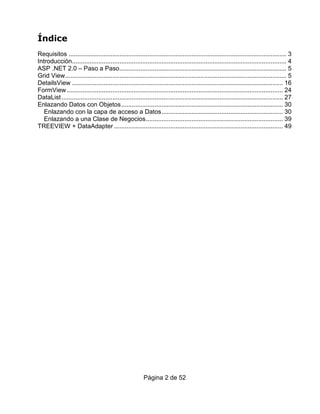 Índice
Requisitos ............................................................................................................................ 3
Introducción.......................................................................................................................... 4
ASP .NET 2.0 – Paso a Paso............................................................................................... 5
Grid View.............................................................................................................................. 5
DetailsView ........................................................................................................................ 16
FormView ........................................................................................................................... 24
DataList .............................................................................................................................. 27
Enlazando Datos con Objetos............................................................................................ 30
   Enlazando con la capa de acceso a Datos..................................................................... 30
   Enlazando a una Clase de Negocios.............................................................................. 39
TREEVIEW + DataAdapter ................................................................................................ 49




                                                         Página 2 de 52
 