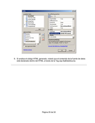 9. Si analiza el código HTML generado, notará que el contenido de la fuente de datos
   está declarado dentro del HTML a través de la Tag asp:SqlDataSource.




                                 Página 20 de 52
 