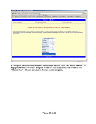 El código de este ejercicio se encuentra en el ejemplo adjunto “DCE2005 Acceso a Datos”, en
la página “DetailsView.aspx”. Tenga en cuenta que en el ejercicio resuelto se utiliza una
“Master Page” y Themes para dar un formato y estilo amigable.




                                      Página 23 de 52
 