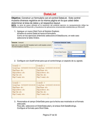 DataList
Objetivo: Construir un formulario con el control DataList. Este control
muestra diversos registros en la misma página en la que usted debe
determinar el área de datos y el respectivo layout.
NOTA: La serie de pasos utilizada en la resolución del presente ejercicio no necesariamente refleja las
mejores prácticas de Desarrollo y Arquitectura de aplicaciones empresariales establecidas por Microsoft.

   1. Agregue un nuevo Web Form al Solution Explorer.
      Arrastre el control DataList hacia el formulario.
      Como en los ejercicios anteriores seleccione el DataSource, en este caso
      seleccione la tabla Orders.




   2. Configure con AutoFormat para que el control tenga un aspecto de su agrado.




   3. Personalice el campo OrderDate para que la fecha sea mostrada en el formato
      adecuado.
      Para ello, seleccione el OrderDateLabel y el enlace Edit DataBindings.
      Configure el formato para Short Date.


                                          Página 27 de 52
 