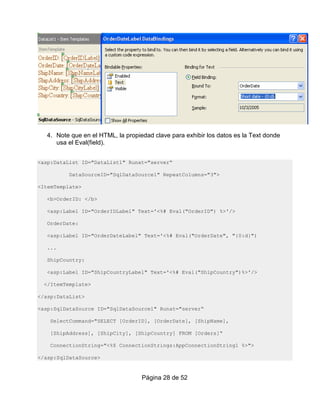 4. Note que en el HTML, la propiedad clave para exhibir los datos es la Text donde
      usa el Eval(field).


<asp:DataList ID="DataList1" Runat="server“

          DataSourceID="SqlDataSource1" RepeatColumns="3">

<ItemTemplate>

   <b>OrderID: </b>

   <asp:Label ID="OrderIDLabel" Text='<%# Eval("OrderID") %>'/>

   OrderDate:

   <asp:Label ID="OrderDateLabel" Text='<%# Eval("OrderDate", "{0:d}")

   ...

   ShipCountry:

   <asp:Label ID="ShipCountryLabel" Text='<%# Eval("ShipCountry")%>'/>

  </ItemTemplate>

</asp:DataList>

<asp:SqlDataSource ID="SqlDataSource1" Runat="server“

    SelectCommand="SELECT [OrderID], [OrderDate], [ShipName],

    [ShipAddress], [ShipCity], [ShipCountry] FROM [Orders]“

    ConnectionString="<%$ ConnectionStrings:AppConnectionString1 %>">

</asp:SqlDataSource>


                                    Página 28 de 52
 