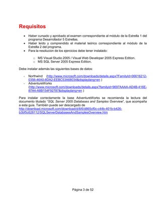 Requisitos
   •   Haber cursado y aprobado el examen correspondiente al módulo de la Estrella 1 del
       programa Desarrollador 5 Estrellas.
   •   Haber leído y comprendido el material teórico correspondiente al módulo de la
       Estrella 2 del programa.
   •   Para la resolucion de los ejercicios debe tener instalado:

          o MS Visual Studio 2005 / Visual Web Developer 2005 Express Edition.
          o MS SQL Server 2005 Express Edition.

Debe instalar además las siguientes bases de datos:

   -   Northwind (http://www.microsoft.com/downloads/details.aspx?FamilyId=06616212-
       0356-46A0-8DA2-EEBC53A68034&displaylang=en )
   -   AdventureWorks
       (http://www.microsoft.com/downloads/details.aspx?familyid=9697AAAA-AD4B-416E-
       87A4-A8B154F92787&displaylang=en )

Para instalar correctamente la base AdventureWorks se recomienda la lectura del
documento titulado “SQL Server 2005 Databases and Samples Overview”, que acompaña
a esta guia. También puede ser descargado de
http://download.microsoft.com/download/d/8/6/d865cf0c-c44b-401b-b426-
b3bf5c628112/SQLServerDatabasesAndSamplesOverview.htm




                                    Página 3 de 52
 
