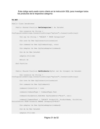Este código será usado como criterio en la instrucción SQL para investigar todos
         los productos de la respectiva categoría:


VB.NET

Public Class DataAccess

    Public Shared Function GetCategories() As DataSet

        Dim conexion As String =
ConfigurationSettings.ConnectionStrings(“myConn").ConnectionString()

           Dim sql As String = "SELECT * FROM Categories"

           Dim conn As New SqlConnection(conexion)

           Dim command As New SqlCommand(sql, conn)

           Dim adapter As New SqlDataAdapter(command)

           Dim ds As New DataSet

           adapter.Fill(ds)

           Return ds

    End Function



    Public Shared Function GetProducts(ByVal cat As Integer) As DataSet

        Dim conexion As String =
ConfigurationSettings.ConnectionStrings(“myConn").ConnectionString()

           Dim conn As New SqlConnection(conexion)

           Dim command As New SqlCommand()

           command.Connection = conn

           command.CommandType = CommandType.Text

           command.Parameters.Add(New SqlParameter("@cat", cat))

        command.CommandText = "SELECT ProductID, ProductName, UnitPrice,
UnitsInStock FROM Products WHERE categoryID=@cat"

           Dim adapter As New SqlDataAdapter(command)

           Dim ds As New DataSet

           adapter.Fill(ds)


                                       Página 31 de 52
 