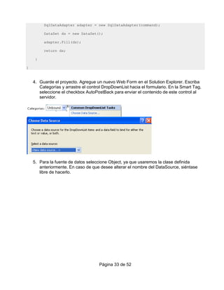 SqlDataAdapter adapter = new SqlDataAdapter(command);

         DataSet ds = new DataSet();

         adapter.Fill(ds);

         return ds;

     }

}


    4. Guarde el proyecto. Agregue un nuevo Web Form en el Solution Explorer. Escriba
       Categorías y arrastre el control DropDownList hacia el formulario. En la Smart Tag,
       seleccione el checkbox AutoPostBack para enviar el contenido de este control al
       servidor.




    5. Para la fuente de datos seleccione Object, ya que usaremos la clase definida
       anteriormente. En caso de que desee alterar el nombre del DataSource, siéntase
       libre de hacerlo.




                                     Página 33 de 52
 