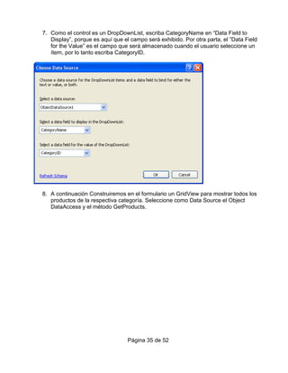 7. Como el control es un DropDownList, escriba CategoryName en “Data Field to
   Display”, porque es aquí que el campo será exhibido. Por otra parta, el ”Data Field
   for the Value” es el campo que será almacenado cuando el usuario seleccione un
   ítem, por lo tanto escriba CategoryID.




8. A continuación Construiremos en el formulario un GridView para mostrar todos los
   productos de la respectiva categoría. Seleccione como Data Source el Object
   DataAccess y el método GetProducts.




                                  Página 35 de 52
 