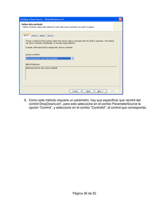 9. Como este método requiere un parámetro, hay que especificar que vendrá del
   control DropDownList1, para esto seleccione en el combo ParameterSource la
   opción “Control”, y seleccione en el combo “ControlId”, el control que corresponda.




                                  Página 36 de 52
 