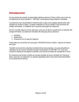 Introducción
En el presente documento se desarrollan distintos ejercicios “Paso a Paso” que sirven de
complemento al curso Estrella 2 – ASP.NET, del programa Desarrollador 5 Estrellas.

Los ejercicios aquí desarrollados muestran paso a paso como realizar aplicaciones web
simples con acceso a datos, y pueden realizarse en C# y/o VB.NET (hay porciones de
código transcriptas, e imágenes que lo guiarán para lograr los objetivos).

Se han resuelto algunos de los ejercicios para que el alumno pueda tener el ejemplo del
codigo terminado. Los ejercicios resueltos de esta guia paso a paso son:

   •   GridView
   •   DetailsView
   •   Enlazando con la capa de negocios

Todos ellos se encuentran en el proyecto “DCE2005 Acceso a Datos”, adjunto al material
del curso.

También se encuentran adjuntas al material otros dos proyectos, uno que ejemplifica la
utilización de los nuevos controles de login incorporados en ASP.NET 2.0, y otro que
muestra la utilización de páginas maestras y los nuevos controles de navegación y menú.

En el ejercicio de Acceso a Datos se incluyen también el nuevo concepto de Themes &
Skins, para dar a la aplicación un aspecto agradable (este nuevo tema esta desarrollado
en la presentación teórica).




                                     Página 4 de 52
 